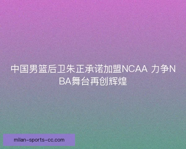 中国男篮后卫朱正承诺加盟NCAA 力争NBA舞台再创辉煌