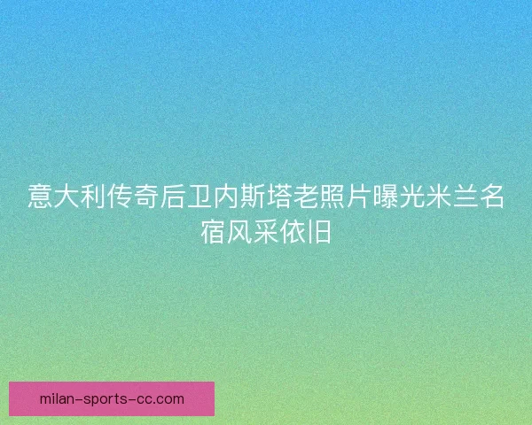 意大利传奇后卫内斯塔老照片曝光米兰名宿风采依旧