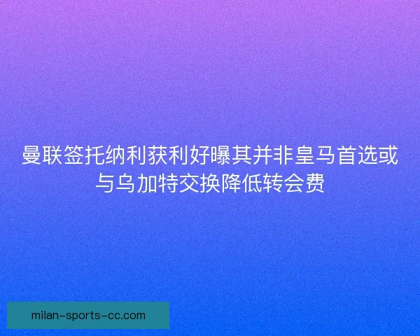曼联签托纳利获利好曝其并非皇马首选或与乌加特交换降低转会费