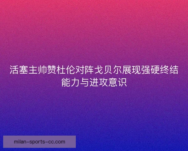 活塞主帅赞杜伦对阵戈贝尔展现强硬终结能力与进攻意识