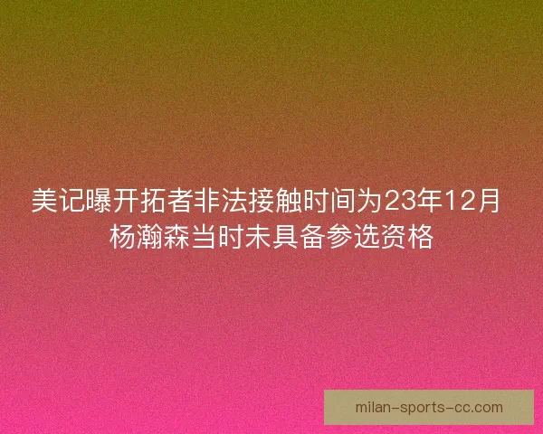 美记曝开拓者非法接触时间为23年12月 杨瀚森当时未具备参选资格