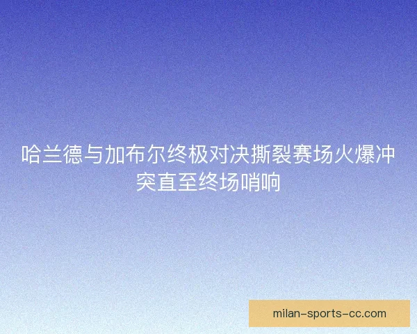 哈兰德与加布尔终极对决撕裂赛场火爆冲突直至终场哨响